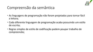Compreensão da semântica
 As linguagens de programação não foram projetadas para tornar fácil
a leitura;
 Cada diferente linguagem de programação acaba possuindo um estilo
de escrita;
 Regras simples de estilo de codificação podem poupar trabalho de
compreensão;
 