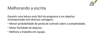 Melhorando a escrita
Garantir uma leitura mais fácil do programa é um objetivo
recompensado com diversas vantagens:
 Menor probabilidade de perda de controle sobre a complexidade;
 Maior facilidade de depurar;
 Melhora o trabalho em equipe.
 