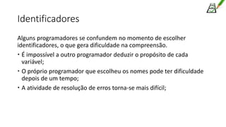 Identificadores
Alguns programadores se confundem no momento de escolher
identificadores, o que gera dificuldade na compreensão.
 É impossível a outro programador deduzir o propósito de cada
variável;
 O próprio programador que escolheu os nomes pode ter dificuldade
depois de um tempo;
 A atividade de resolução de erros torna-se mais difícil;
 