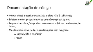 Documentação de código
 Muitas vezes a escrita organizada e clara não é suficiente;
 Existem muitos programadores que não se preocupam;
 Pequenas explicações podem economizar a leitura de dezenas de
linhas;
 Mas também deve-se ter o cuidado para não exagerar:
// incrementa o contador
++cont;
 
