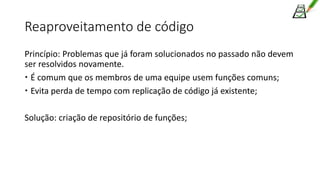 Reaproveitamento de código
Princípio: Problemas que já foram solucionados no passado não devem
ser resolvidos novamente.
 É comum que os membros de uma equipe usem funções comuns;
 Evita perda de tempo com replicação de código já existente;
Solução: criação de repositório de funções;
 