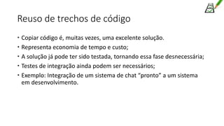 Reuso de trechos de código
 Copiar código é, muitas vezes, uma excelente solução.
 Representa economia de tempo e custo;
 A solução já pode ter sido testada, tornando essa fase desnecessária;
 Testes de integração ainda podem ser necessários;
 Exemplo: Integração de um sistema de chat “pronto” a um sistema
em desenvolvimento.
 