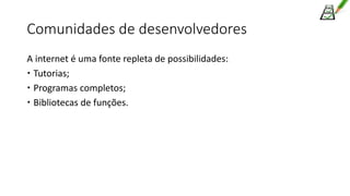 Comunidades de desenvolvedores
A internet é uma fonte repleta de possibilidades:
 Tutorias;
 Programas completos;
 Bibliotecas de funções.
 
