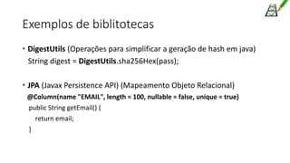 Exemplos de biblitotecas
 DigestUtils (Operações para simplificar a geração de hash em java)
String digest = DigestUtils.sha256Hex(pass);
 JPA (Javax Persistence API) (Mapeamento Objeto Relacional)
@Column(name "EMAIL", length = 100, nullable = false, unique = true)
public String getEmail() {
return email;
}
 