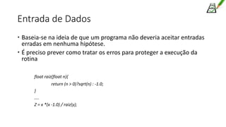 Entrada de Dados
 Baseia-se na ideia de que um programa não deveria aceitar entradas
erradas em nenhuma hipótese.
 É preciso prever como tratar os erros para proteger a execução da
rotina
float raiz(float n){
return (n > 0)?sqrt(n) : -1.0;
}
....
Z = x *(x -1.0) / raiz(y);
 