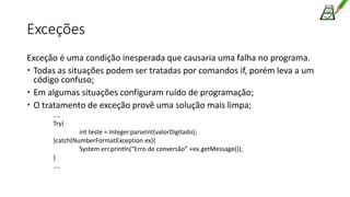 Exceções
Exceção é uma condição inesperada que causaria uma falha no programa.
 Todas as situações podem ser tratadas por comandos if, porém leva a um
código confuso;
 Em algumas situações configuram ruído de programação;
 O tratamento de exceção provê uma solução mais limpa;
....
Try{
int teste = Integer.parseInt(valorDigitado);
}catch(NumberFormatException ex){
System.err.println(“Erro de conversão” +ex.getMessage());
}
....
 