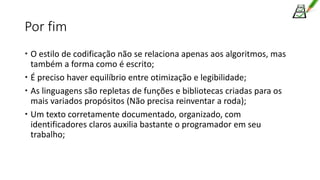 Por fim
 O estilo de codificação não se relaciona apenas aos algoritmos, mas
também a forma como é escrito;
 É preciso haver equilíbrio entre otimização e legibilidade;
 As linguagens são repletas de funções e bibliotecas criadas para os
mais variados propósitos (Não precisa reinventar a roda);
 Um texto corretamente documentado, organizado, com
identificadores claros auxilia bastante o programador em seu
trabalho;
 