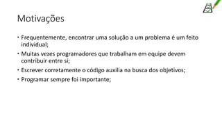 Motivações
 Frequentemente, encontrar uma solução a um problema é um feito
individual;
 Muitas vezes programadores que trabalham em equipe devem
contribuir entre si;
 Escrever corretamente o código auxilia na busca dos objetivos;
 Programar sempre foi importante;
 