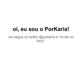 oi, eu sou o PorKaria!
me segue no twitter @porkaria e "mi édi no
face".
 