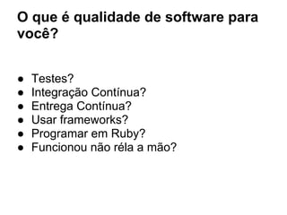 O que é qualidade de software para
você?
● Testes?
● Integração Contínua?
● Entrega Contínua?
● Usar frameworks?
● Programar em Ruby?
● Funcionou não réla a mão?
 