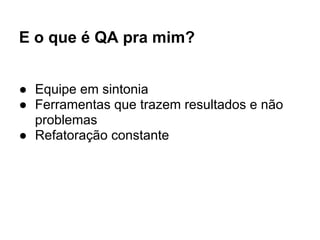 E o que é QA pra mim?
● Equipe em sintonia
● Ferramentas que trazem resultados e não
problemas
● Refatoração constante
 