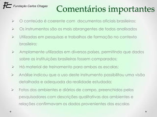 Comentários importantes
   O conteúdo é coerente com documentos oficiais brasileiros;

   Os instrumentos são os mais abrangentes de todos analisados

   Utilizadas em pesquisas e trabalhos de formação no contexto
    brasileiro;

   Amplamente utilizadas em diversos países, permitindo que dados
    sobre as instituições brasileiras fossem comparados;

   Há material de treinamento para ambas as escalas;

   Análise indicou que o uso deste instrumento possibilitou uma visão
    detalhada e adequada da realidade estudada;

   Fotos dos ambientes e diários de campo, preenchidos pelos
    pesquisadores com descrições qualitativas dos ambientes e
    relações confirmavam os dados provenientes das escalas
 