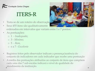 ITERS-R
• Trata-se de um roteiro de observação
• Seus 455 itens são qualitativamente
  ordenados em intervalos que variam entre 1 e 7 pontos.
• As pontuações:
   o 1 - Inadequado;
   o 3 - Mínimo;
   o 5 - Bom,
   o e a 7 - Excelente

•   Registros feitos pelo observador indicam a presença/ausência do
    conjunto de indicadores em cada indicador que recebe uma pontuação
•   A média das pontuações atribuídas ao conjunto de itens que compõem
    cada uma das 7 sub-escalas indicará o nível de qualidade do
    atendimento da instituição.
 