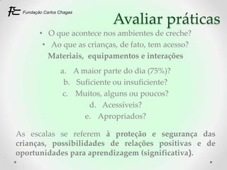 Avaliar práticas
      • O que acontece nos ambientes de creche?
       • Ao que as crianças, de fato, tem acesso?
        Materiais, equipamentos e interações
           a. A maior parte do dia (75%)?
            b. Suficiente ou insuficiente?
            c. Muitos, alguns ou poucos?
                   d. Acessíveis?
                 e. Apropriados?

As escalas se referem à proteção e segurança das
crianças, possibilidades de relações positivas e de
oportunidades para aprendizagem (significativa).
 