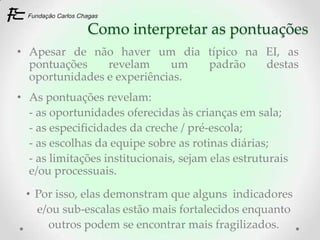 Como interpretar as pontuações
• Apesar de não haver um dia típico na EI, as
  pontuações    revelam     um  padrão destas
  oportunidades e experiências.
• As pontuações revelam:
  - as oportunidades oferecidas às crianças em sala;
  - as especificidades da creche / pré-escola;
  - as escolhas da equipe sobre as rotinas diárias;
  - as limitações institucionais, sejam elas estruturais
  e/ou processuais.

 • Por isso, elas demonstram que alguns indicadores
   e/ou sub-escalas estão mais fortalecidos enquanto
     outros podem se encontrar mais fragilizados.
 