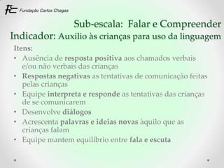 Sub-escala: Falar e Compreender
Indicador: Auxilio às crianças para uso da linguagem
Itens:
• Ausência de resposta positiva aos chamados verbais
   e/ou não verbais das crianças
• Respostas negativas as tentativas de comunicação feitas
   pelas crianças
• Equipe interpreta e responde as tentativas das crianças
   de se comunicarem
• Desenvolve diálogos
• Acrescenta palavras e ideias novas àquilo que as
   crianças falam
• Equipe mantem equilíbrio entre fala e escuta
 