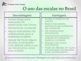 O uso das escalas no Brasil
       Desvantagens                             Vantagens
• Tempo longo para                    • Avalia o cotidiano da
  execução da                           creche
  observação nas turmas               • Reúne indicadores
                                        pertinentes de qualidade
• Treinamento constante                 de ambientes
• Alguns indicadores são              • Há material para
  questionáveis para a                  treinamento
  realidade brasileira                • Amplamente estudado e
                                        utilizado em diferentes
• Apesar de haver alguns                países e contextos
  estudos, é necessário               • Dialoga com outros
  mais debate sobre o uso               instrumentos
  de instrumentos como                • Pode ser utilizado em ações
  este no Brasil                        de formação, de pesquisa
                                        e de monitoramento.

Já se encontram traduzidas para o Português em negociação para publicação
 