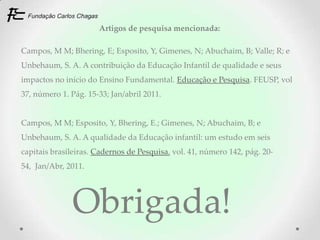 Artigos de pesquisa mencionada:

Campos, M M; Bhering, E; Esposito, Y, Gimenes, N; Abuchaim, B; Valle; R; e
Unbehaum, S. A. A contribuição da Educação Infantil de qualidade e seus
impactos no início do Ensino Fundamental. Educação e Pesquisa. FEUSP, vol
37, número 1. Pág. 15-33; Jan/abril 2011.


Campos, M M; Esposito, Y, Bhering, E.; Gimenes, N; Abuchaim, B; e
Unbehaum, S. A. A qualidade da Educação infantil: um estudo em seis
capitais brasileiras. Cadernos de Pesquisa, vol. 41, número 142, pág. 20-
54, Jan/Abr, 2011.




               Obrigada!
 