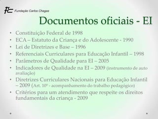 Documentos oficiais - EI
•   Constituição Federal de 1998
•   ECA – Estatuto da Criança e do Adolescente - 1990
•   Lei de Diretrizes e Base – 1996
•   Referenciais Curriculares para Educação Infantil – 1998
•   Parâmetros de Qualidade para EI – 2005
•   Indicadores de Qualidade na EI – 2009 (instrumento de auto
    avaliação)
• Diretrizes Curriculares Nacionais para Educação Infantil
  – 2009 (Art. 10º - acompanhamento do trabalho pedagógico)
• Critérios para um atendimento que respeite os direitos
  fundamentais da criança - 2009
 