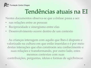 Tendências atuais na EI
Nestes documentos observa-se que a ênfase passa a ser:
• nas relações entre as pessoas
• Reciprocidade e sinergismo entre elas
• Desenvolvimento ocorre dentro de um contexto

  As crianças interagem com aquilo que lhes é disposto e
 valorizado na cultura em que estão inseridas e é por meio
 destas interações que elas constroem seu conhecimento e
    suas relações e transformando, por outro lado, estes
                mesmos contextos com suas
 contribuições, perguntas, ideias e formas de agir/brincar.
 