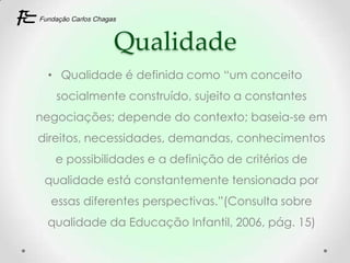 Qualidade
 • Qualidade é definida como “um conceito
   socialmente construído, sujeito a constantes
negociações; depende do contexto; baseia-se em
direitos, necessidades, demandas, conhecimentos
   e possibilidades e a definição de critérios de
 qualidade está constantemente tensionada por
  essas diferentes perspectivas.”(Consulta sobre
 qualidade da Educação Infantil, 2006, pág. 15)
 