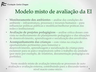 Modelo misto de avaliação da EI
• Monitoramento dos ambientes – análise das condições do
  ambiente – infraestrutura, processos e recursos humanos – para
  influenciar políticas públicas e modificar/melhorar práticas das
  redes e institucionais
• Avaliação de projetos pedagógicos – análise crítica desses com
  vista no melhoramento do planejamento pedagógico e das situações
  de desenvolvimento, aprendizagem e socialização dos envolvidos.
• Acompanhamento das crianças – com vistas na criação de
  oportunidades pertinentes para fomentar o
  desenvolvimento, aprendizagem e socialização da criança para
  esclarecer para os pais e responsáveis sobre o trabalho da unidade
  (por meio por exemplo, de relatórios, documentação pedagógica ou
  portfolio).

    Neste modelo misto de avaliação intercala-se processos de auto
  avaliação e avaliação externa, contribuindo para a discussão tanto a
                        nível macro como micro.
 