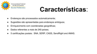 Características: 
● Endereços são processados automaticamente; 
● Sugestões são apresentadas para endereços ambíguos; 
● Enriquecimento com coordenadas geográficas; 
● Dados referentes a mais de 240 países; 
● 5 certificações postais: SNA, SERP, CASS, SendRight and AMAS. 
 