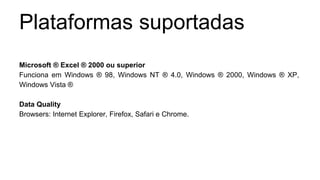Plataformas suportadas 
Microsoft ® Excel ® 2000 ou superior 
Funciona em Windows ® 98, Windows NT ® 4.0, Windows ® 2000, Windows ® XP, 
Windows Vista ® 
Data Quality 
Browsers: Internet Explorer, Firefox, Safari e Chrome. 
 