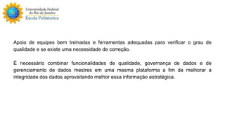 Apoio de equipes bem treinadas e ferramentas adequadas para verificar o grau de 
qualidade e se existe uma necessidade de correção. 
É necessário combinar funcionalidades de qualidade, governança de dados e de 
gerenciamento de dados mestres em uma mesma plataforma a fim de melhorar a 
integridade dos dados aproveitando melhor essa informação estratégica. 
 
