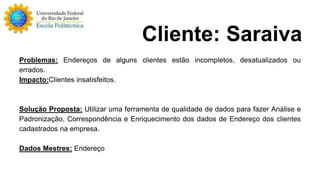 Problemas: Endereços de alguns clientes estão incompletos, desatualizados ou 
errados. 
Impacto:Clientes insatisfeitos. 
Solução Proposta: Utilizar uma ferramenta de qualidade de dados para fazer Análise e 
Padronização, Correspondência e Enriquecimento dos dados de Endereço dos clientes 
cadastrados na empresa. 
Dados Mestres: Endereço 
Cliente: Saraiva 
 