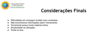 Considerações Finais 
● Dificuldades em conseguir contato com a empresa; 
● Não encontramos informações sobre Treinamento; 
● Ferramenta possui muito material online; 
● Simplicidade na utilização; 
● Portal on-line; 
 