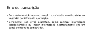 Erro de transcrição
• Erros de transcrição ocorrem quando os dados são inseridos de forma
imprecisa no sistema de informação.
• Geralmente, são erros acidentais, como registrar informações
incorrectamente ou inserir informações incorrectamente em um
banco de dados de computador.
 