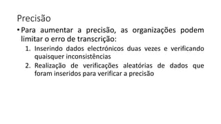 Precisão
• Para aumentar a precisão, as organizações podem
limitar o erro de transcrição:
1. Inserindo dados electrónicos duas vezes e verificando
quaisquer inconsistências
2. Realização de verificações aleatórias de dados que
foram inseridos para verificar a precisão
 