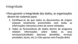 Integridade
• Para garantir a integridade dos dados, as organizações
devem ter sistemas para:
1. Certifique-se de que todos os documentos de origem
estejam totalmente preenchidos com todas as
informações relevantes antes de serem relatados
2. Todos os fornecedores de dados dentro do programa
relatam informações sobre todos os seus
serviços/actividades (pessoas atendidas, serviços
prestados, locais, etc.) e não apenas uma fracção deles
 