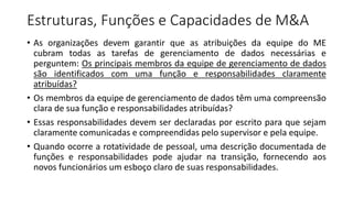 Estruturas, Funções e Capacidades de M&A
• As organizações devem garantir que as atribuições da equipe do ME
cubram todas as tarefas de gerenciamento de dados necessárias e
perguntem: Os principais membros da equipe de gerenciamento de dados
são identificados com uma função e responsabilidades claramente
atribuídas?
• Os membros da equipe de gerenciamento de dados têm uma compreensão
clara de sua função e responsabilidades atribuídas?
• Essas responsabilidades devem ser declaradas por escrito para que sejam
claramente comunicadas e compreendidas pelo supervisor e pela equipe.
• Quando ocorre a rotatividade de pessoal, uma descrição documentada de
funções e responsabilidades pode ajudar na transição, fornecendo aos
novos funcionários um esboço claro de suas responsabilidades.
 