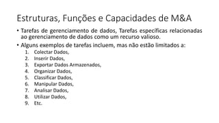 Estruturas, Funções e Capacidades de M&A
• Tarefas de gerenciamento de dados, Tarefas específicas relacionadas
ao gerenciamento de dados como um recurso valioso.
• Alguns exemplos de tarefas incluem, mas não estão limitados a:
1. Colectar Dados,
2. Inserir Dados,
3. Exportar Dados Armazenados,
4. Organizar Dados,
5. Classificar Dados,
6. Manipular Dados,
7. Analisar Dados,
8. Utilizar Dados,
9. Etc.
 
