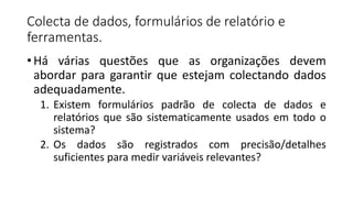 Colecta de dados, formulários de relatório e
ferramentas.
• Há várias questões que as organizações devem
abordar para garantir que estejam colectando dados
adequadamente.
1. Existem formulários padrão de colecta de dados e
relatórios que são sistematicamente usados em todo o
sistema?
2. Os dados são registrados com precisão/detalhes
suficientes para medir variáveis relevantes?
 