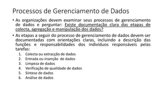Processos de Gerenciamento de Dados
• As organizações devem examinar seus processos de gerenciamento
de dados e perguntar: Existe documentação clara das etapas de
colecta, agregação e manipulação dos dados?
• As etapas a seguir do processo de gerenciamento de dados devem ser
documentadas com orientações claras, incluindo a descrição das
funções e responsabilidades dos indivíduos responsáveis pelas
tarefas:
1. Colecta ou extracção de dados
2. Entrada ou inserção de dados
3. Limpeza de dados
4. Verificação de qualidade de dados
5. Síntese de dados
6. Análise de dados
 