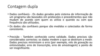 Contagem dupla
• Dados confiáveis - Os dados gerados pelo sistema de informação de
um programa são baseados em protocolos e procedimentos que não
mudam de acordo com quem os utiliza e quando ou com que
frequência são utilizados.
• Os dados são confiáveis porque são medidos e colectados de forma
consistente.
• Precisão - Também conhecido como validade. Dados precisos são
considerados correctos: os dados medem o que se destinam a medir.
Dados precisos minimizam o erro (por exemplo, viés de gravação ou
entrevistador, erro de transcrição, erro de amostragem) a ponto de
ser insignificante.
 