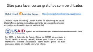 Sites para fazer cursos gratuitos com certificados
O Global Health eLearning Center (Centro de eLearning de Saúde
Global oferece cursos destinados a aumentar os seus conhecimentos
sobre diversas áreas técnicas de saúde global.
https://www.globalhealthlearning.org/pt/courses
Em 2005, o Gabinete de Saúde Global da USAID desenvolveu o
Global Health eLearning (GHeL) Center para fornecer acesso a
informações técnicas actualizadas sobre saúde global às suas
equipas de saúde em missão no mundo inteiro.
Agência dos Estados Unidos para o Desenvolvimento Internacional (USAID)
 