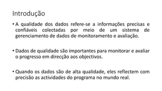 Introdução
• A qualidade dos dados refere-se a informações precisas e
confiáveis colectadas por meio de um sistema de
gerenciamento de dados de monitoramento e avaliação.
• Dados de qualidade são importantes para monitorar e avaliar
o progresso em direcção aos objectivos.
• Quando os dados são de alta qualidade, eles reflectem com
precisão as actividades do programa no mundo real.
 