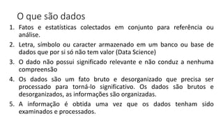 O que são dados
1. Fatos e estatísticas colectados em conjunto para referência ou
análise.
2. Letra, símbolo ou caracter armazenado em um banco ou base de
dados que por si só não tem valor (Data Science)
3. O dado não possui significado relevante e não conduz a nenhuma
compreensão
4. Os dados são um fato bruto e desorganizado que precisa ser
processado para torná-lo significativo. Os dados são brutos e
desorganizados, as informações são organizadas.
5. A informação é obtida uma vez que os dados tenham sido
examinados e processados.
 