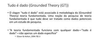 Tudo é dado (Grounded Theory (GT))
• O slogan "tudo é dado" está associado à metodologia da (Grounded
Theory) teoria fundamentada. Uma noção da pesquisa de teoria
fundamentada é que tudo deve ser tratado como dados potenciais
em um estudo de pesquisa.
• “A teoria fundamentada funciona com qualquer dado—”tudo é
dado”—não apenas um dado específico”
• Glaser & Holton, 2004: ¶3.3
 