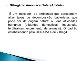 • Nitrogênio Amoniacal Total (Amônia)
É um indicador de ambientes que apresentam
altas taxas de decomposição bacteriana, que
pode ser de origem natural ou das atividades
humanas (efluentes domésticos, industriais,
fertilizantes, excremento de animais). O padrão
estabelecendo pelo CONAMA é de 2,0mg/l.
 