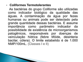 • Coliformes Termotolerantes
As bactérias do grupo Coliforme são utilizadas
como indicador biológico da qualidade das
águas. A contaminação da água por fezes
humanas ou animais pode ser detectado pela
grande quantidade dessas bactérias. E assume
importância como parâmetro indicador da
possibilidade de existência de microorganismos
patogênicos, responsáveis por doenças de
veinculação hídrica (febre tifóide, desinteria
bacilar, cólera). O limite estabelido é de 1.000
NMP/100mL. (Classes I e II)
 