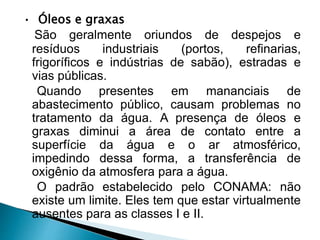 • Óleos e graxas
São geralmente oriundos de despejos e
resíduos industriais (portos, refinarias,
frigoríficos e indústrias de sabão), estradas e
vias públicas.
Quando presentes em mananciais de
abastecimento público, causam problemas no
tratamento da água. A presença de óleos e
graxas diminui a área de contato entre a
superfície da água e o ar atmosférico,
impedindo dessa forma, a transferência de
oxigênio da atmosfera para a água.
O padrão estabelecido pelo CONAMA: não
existe um limite. Eles tem que estar virtualmente
ausentes para as classes I e II.
 