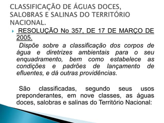  RESOLUÇÃO No 357, DE 17 DE MARÇO DE
2005.
Dispõe sobre a classificação dos corpos de
água e diretrizes ambientais para o seu
enquadramento, bem como estabelece as
condições e padrões de lançamento de
efluentes, e dá outras providências.
São classificadas, segundo seus usos
preponderantes, em nove classes, as águas
doces, salobras e salinas do Território Nacional:
 