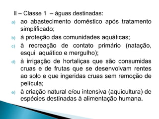 II – Classe 1 – águas destinadas:
a) ao abastecimento doméstico após tratamento
simplificado;
b) à proteção das comunidades aquáticas;
c) à recreação de contato primário (natação,
esqui aquático e mergulho);
d) à irrigação de hortaliças que são consumidas
cruas e de frutas que se desenvolvam rentes
ao solo e que ingeridas cruas sem remoção de
película;
e) à criação natural e/ou intensiva (aquicultura) de
espécies destinadas à alimentação humana.
 