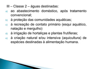 III – Classe 2 – águas destinadas:
a) ao abastecimento doméstico, após tratamento
convencional;
b) à proteção das comunidades aquáticas;
c) à recreação de contato primário (esqui aquático,
natação e mergulho)
d) à irrigação de hortaliças e plantas frutíferas;
e) à criação natural e/ou intensiva (aquicultura) de
espécies destinadas à alimentação humana.
 