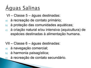 VI – Classe 5 – águas destinadas:
a) à recreação de contato primário;
b) à proteção das comunidades aquáticas;
c) à criação natural e/ou intensiva (aquicultura) de
espécies destinadas à alimentação humana.
VII – Classe 6 – águas destinadas:
a) à navegação comercial;
b) à harmonia paisagística;
c) à recreação de contato secundário.
 